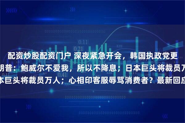 配资炒股配资门户 深夜紧急开会，韩国执政党更换总统大选候选人；特朗普：鲍威尔不爱我，所以不降息；日本巨头将裁员万人；心相印客服辱骂消费者？最新回应丨每经早参