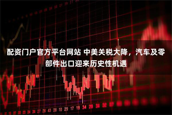 配资门户官方平台网站 中美关税大降，汽车及零部件出口迎来历史性机遇