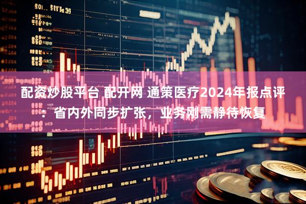配资炒股平台 配开网 通策医疗2024年报点评：省内外同步扩张，业务刚需静待恢复