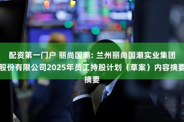 配资第一门户 丽尚国潮: 兰州丽尚国潮实业集团股份有限公司2025年员工持股计划（草案）内容摘要