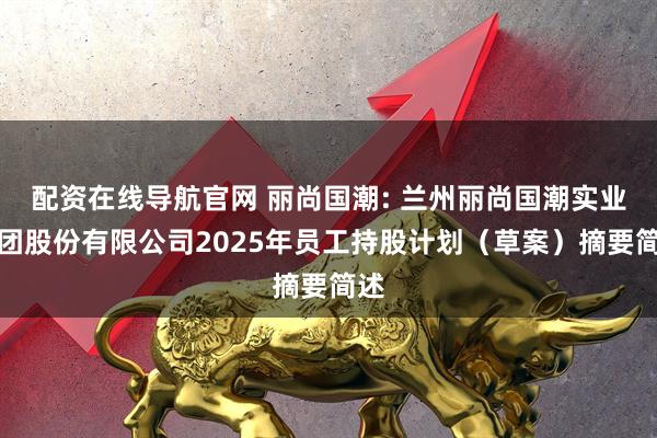 配资在线导航官网 丽尚国潮: 兰州丽尚国潮实业集团股份有限公司2025年员工持股计划（草案）摘要简述