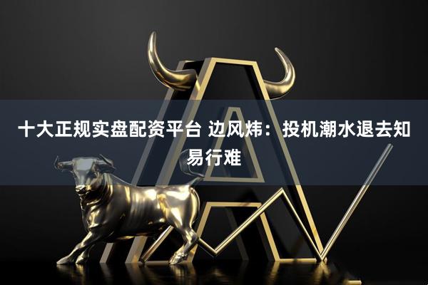 十大正规实盘配资平台 边风炜：投机潮水退去知易行难