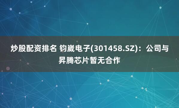 炒股配资排名 钧崴电子(301458.SZ)：公司与昇腾芯片暂无合作