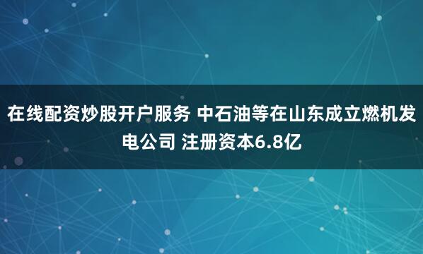 在线配资炒股开户服务 中石油等在山东成立燃机发电公司 注册资本6.8亿