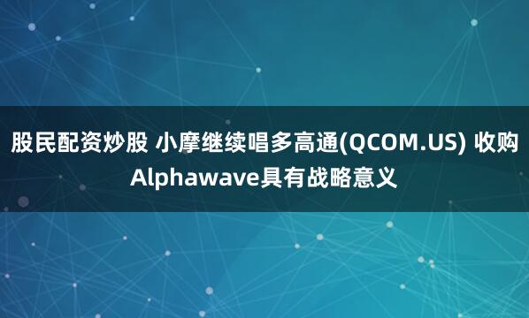 股民配资炒股 小摩继续唱多高通(QCOM.US) 收购Alphawave具有战略意义