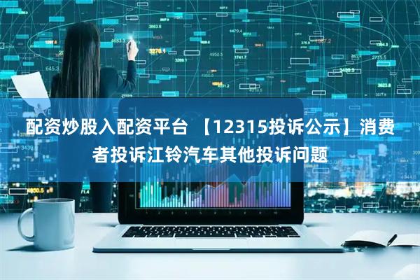 配资炒股入配资平台 【12315投诉公示】消费者投诉江铃汽车其他投诉问题
