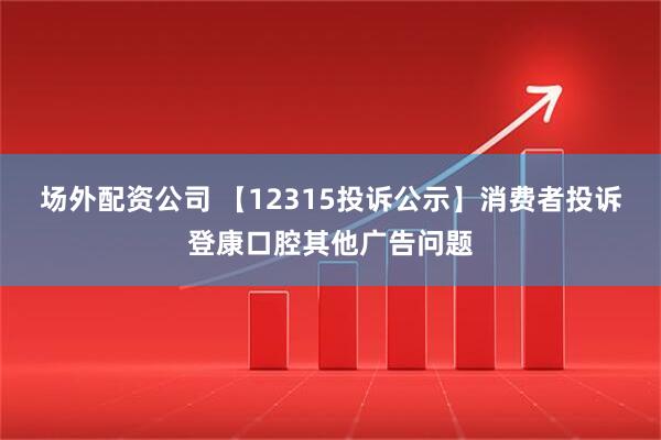 场外配资公司 【12315投诉公示】消费者投诉登康口腔其他广告问题
