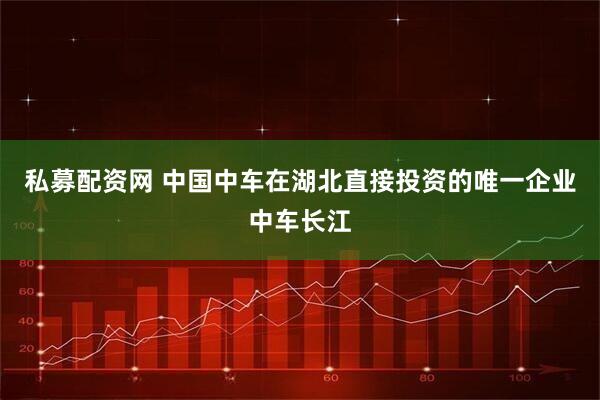 私募配资网 中国中车在湖北直接投资的唯一企业中车长江
