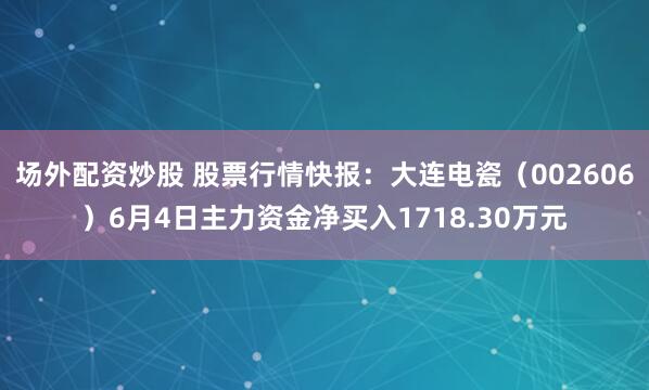 场外配资炒股 股票行情快报：大连电瓷（002606）6月4日主力资金净买入1718.30万元