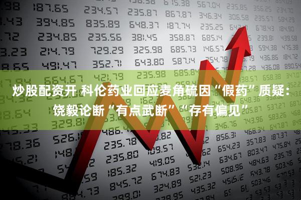 炒股配资开 科伦药业回应麦角硫因“假药”质疑：饶毅论断“有点武断”“存有偏见”