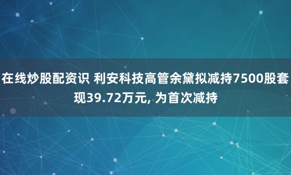 在线炒股配资识 利安科技高管余黛拟减持7500股套现39.72万元, 为首次减持