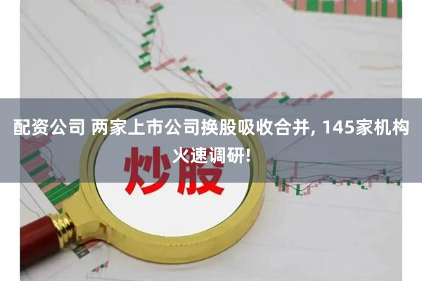 配资公司 两家上市公司换股吸收合并, 145家机构火速调研!