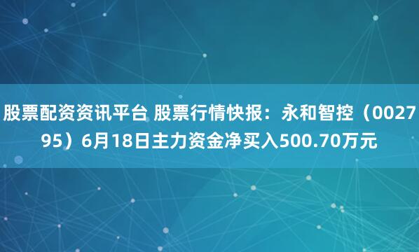 股票配资资讯平台 股票行情快报：永和智控（002795）6月18日主力资金净买入500.70万元