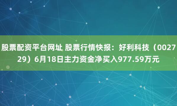 股票配资平台网址 股票行情快报：好利科技（002729）6月18日主力资金净买入977.59万元