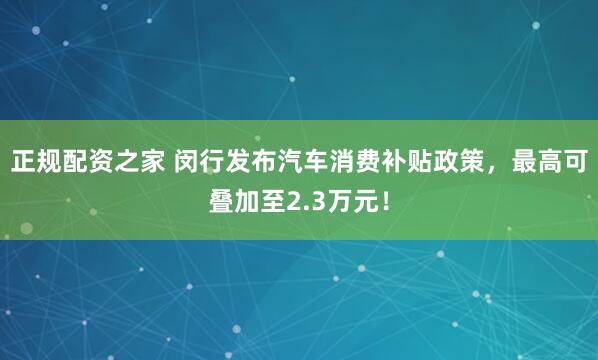 正规配资之家 闵行发布汽车消费补贴政策，最高可叠加至2.3万元！