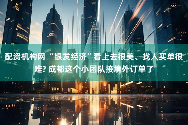 配资机构网 “银发经济”看上去很美、找人买单很难? 成都这个小团队接境外订单了