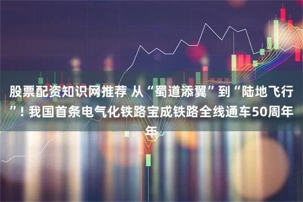 股票配资知识网推荐 从“蜀道添翼”到“陆地飞行”! 我国首条电气化铁路宝成铁路全线通车50周年