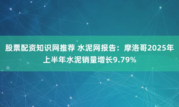 股票配资知识网推荐 水泥网报告：摩洛哥2025年上半年水泥销量增长9.79%