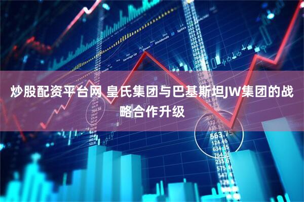 炒股配资平台网 皇氏集团与巴基斯坦JW集团的战略合作升级