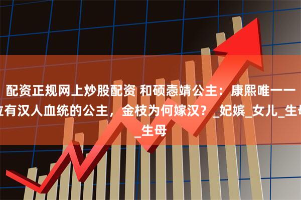 配资正规网上炒股配资 和硕悫靖公主：康熙唯一一位有汉人血统的公主，金枝为何嫁汉？_妃嫔_女儿_生母