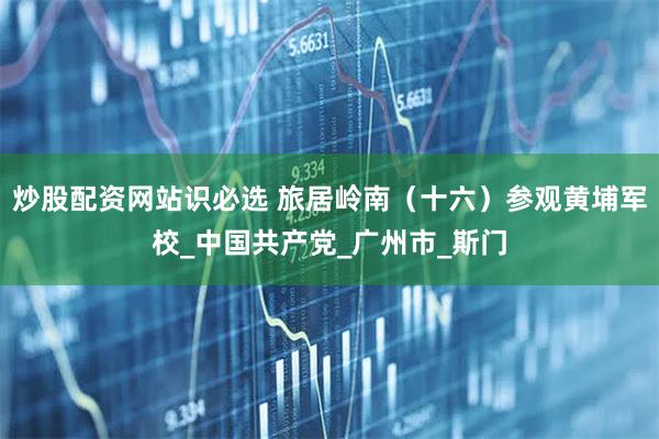 炒股配资网站识必选 旅居岭南（十六）参观黄埔军校_中国共产党_广州市_斯门