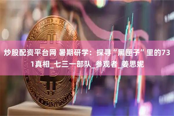 炒股配资平台网 暑期研学：探寻“黑匣子”里的731真相_七三一部队_参观者_姜思妮