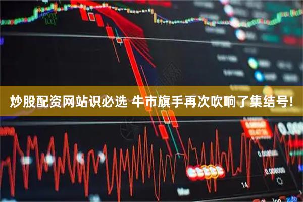 炒股配资网站识必选 牛市旗手再次吹响了集结号!