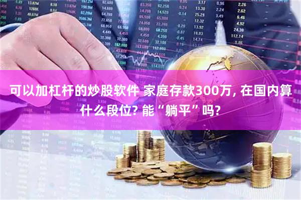 可以加杠杆的炒股软件 家庭存款300万, 在国内算什么段位? 能“躺平”吗?