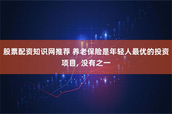 股票配资知识网推荐 养老保险是年轻人最优的投资项目, 没有之一