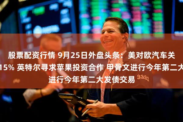 股票配资行情 9月25日外盘头条：美对欧汽车关税调降至15% 英特尔寻求苹果投资合作 甲骨文进行今年第二大发债交易