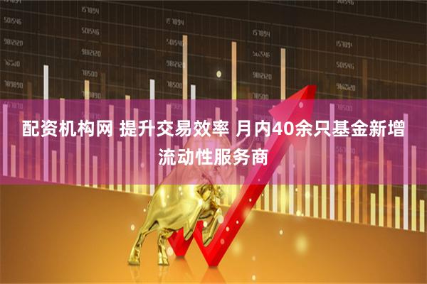 配资机构网 提升交易效率 月内40余只基金新增流动性服务商