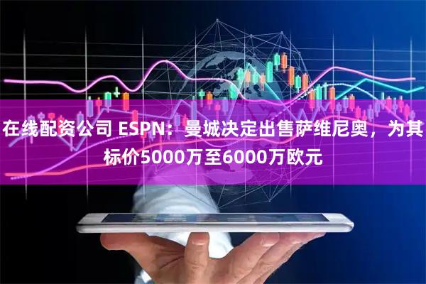 在线配资公司 ESPN：曼城决定出售萨维尼奥，为其标价5000万至6000万欧元
