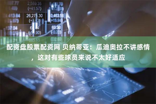 配资盘股票配资网 贝纳蒂亚：瓜迪奥拉不讲感情，这对有些球员来说不太好适应