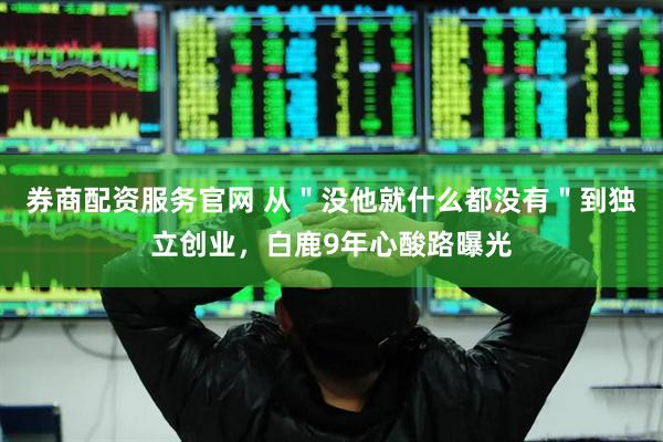 券商配资服务官网 从＂没他就什么都没有＂到独立创业，白鹿9年心酸路曝光