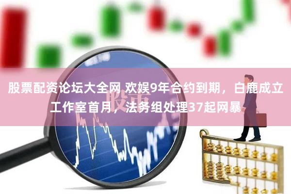 股票配资论坛大全网 欢娱9年合约到期，白鹿成立工作室首月，法务组处理37起网暴