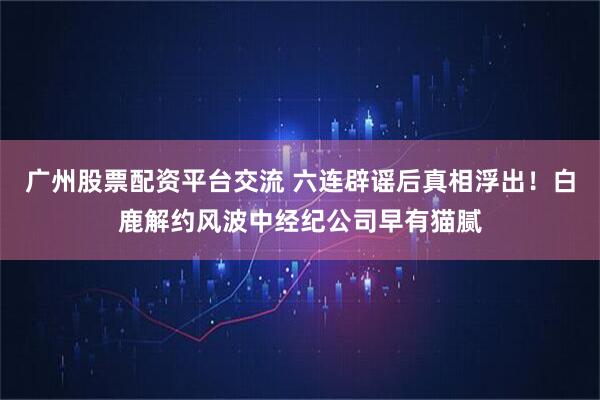 广州股票配资平台交流 六连辟谣后真相浮出！白鹿解约风波中经纪公司早有猫腻