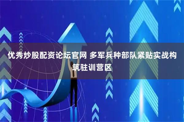 优秀炒股配资论坛官网 多军兵种部队紧贴实战构筑驻训营区