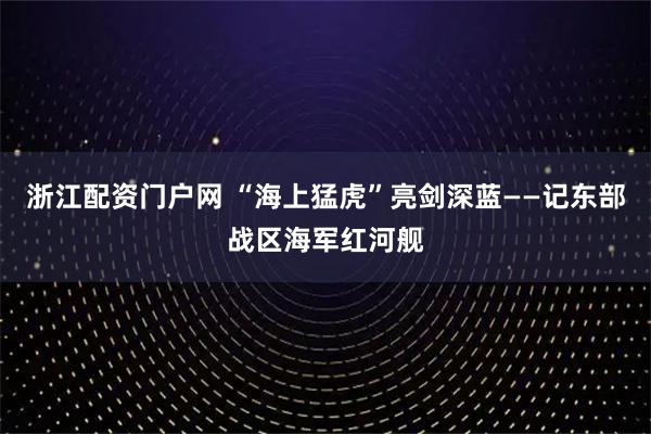 浙江配资门户网 “海上猛虎”亮剑深蓝——记东部战区海军红河舰