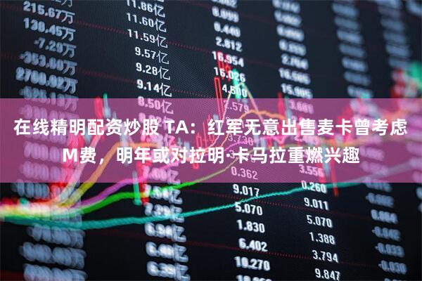在线精明配资炒股 TA：红军无意出售麦卡曾考虑M费，明年或对拉明·卡马拉重燃兴趣