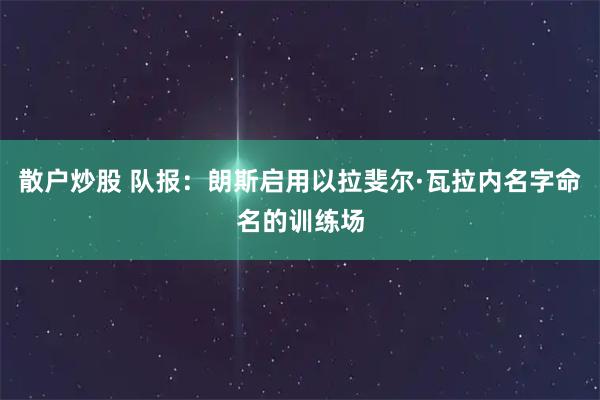 散户炒股 队报：朗斯启用以拉斐尔·瓦拉内名字命名的训练场