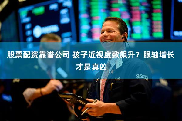 股票配资靠谱公司 孩子近视度数飙升？眼轴增长才是真凶