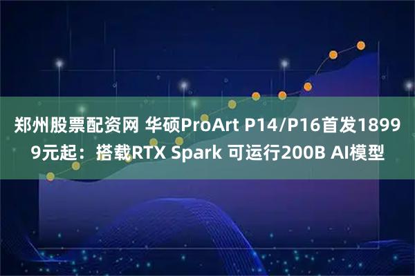 郑州股票配资网 华硕ProArt P14/P16首发18999元起：搭载RTX Spark 可运行200B AI模型